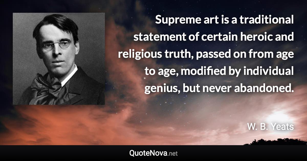 Supreme art is a traditional statement of certain heroic and religious truth, passed on from age to age, modified by individual genius, but never abandoned. - W. B. Yeats quote