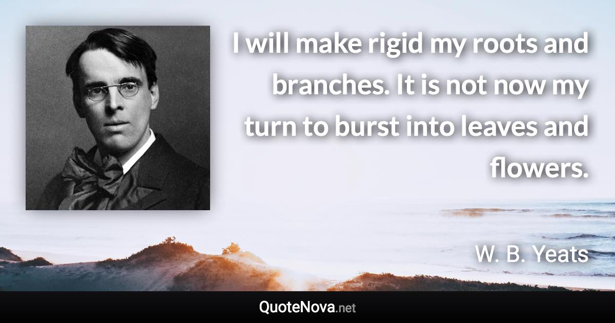 I will make rigid my roots and branches. It is not now my turn to burst into leaves and flowers. - W. B. Yeats quote