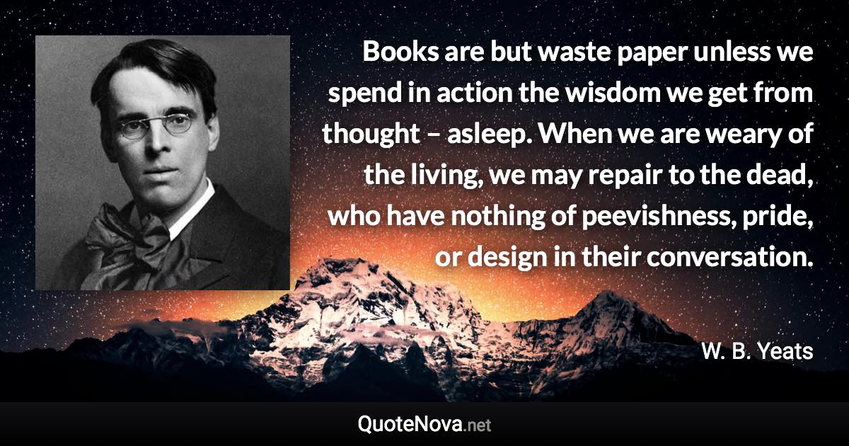 Books are but waste paper unless we spend in action the wisdom we get from thought – asleep. When we are weary of the living, we may repair to the dead, who have nothing of peevishness, pride, or design in their conversation. - W. B. Yeats quote
