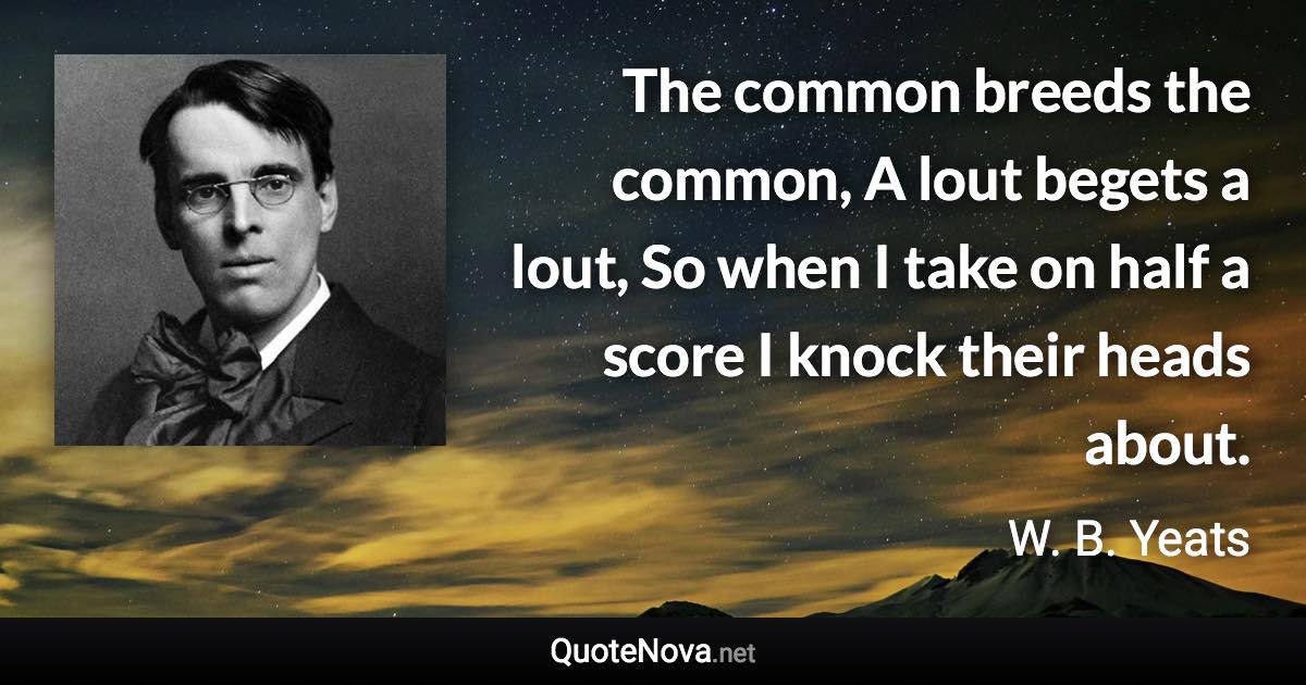 The common breeds the common, A lout begets a lout, So when I take on half a score I knock their heads about. - W. B. Yeats quote