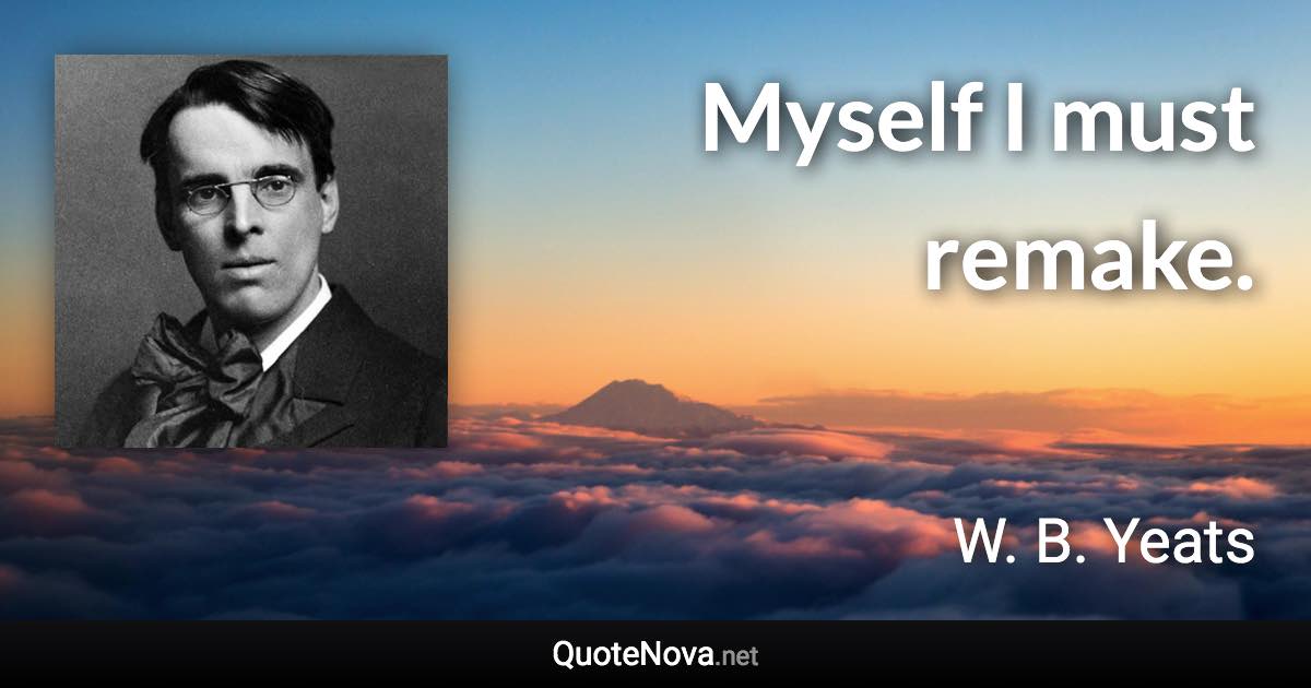 Myself I must remake. - W. B. Yeats quote