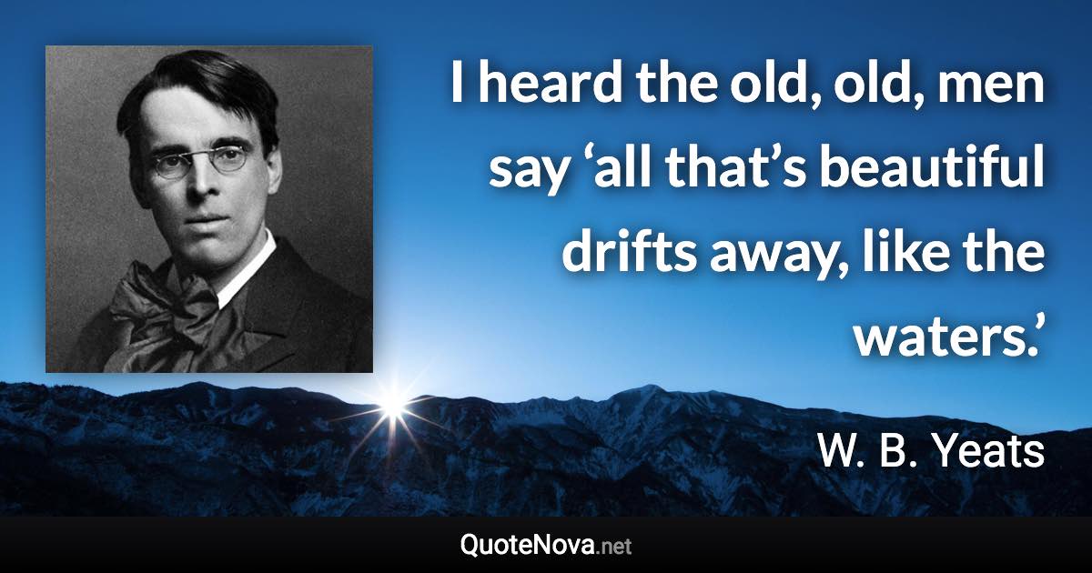 I heard the old, old, men say ‘all that’s beautiful drifts away, like the waters.’ - W. B. Yeats quote