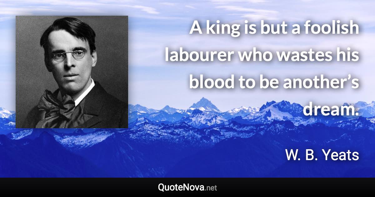 A king is but a foolish labourer who wastes his blood to be another’s dream. - W. B. Yeats quote