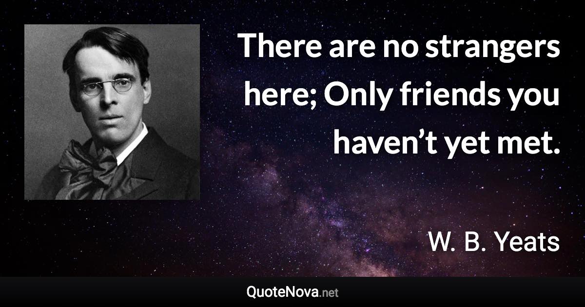 There are no strangers here; Only friends you haven’t yet met. - W. B. Yeats quote