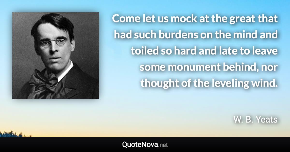 Come let us mock at the great that had such burdens on the mind and toiled so hard and late to leave some monument behind, nor thought of the leveling wind. - W. B. Yeats quote