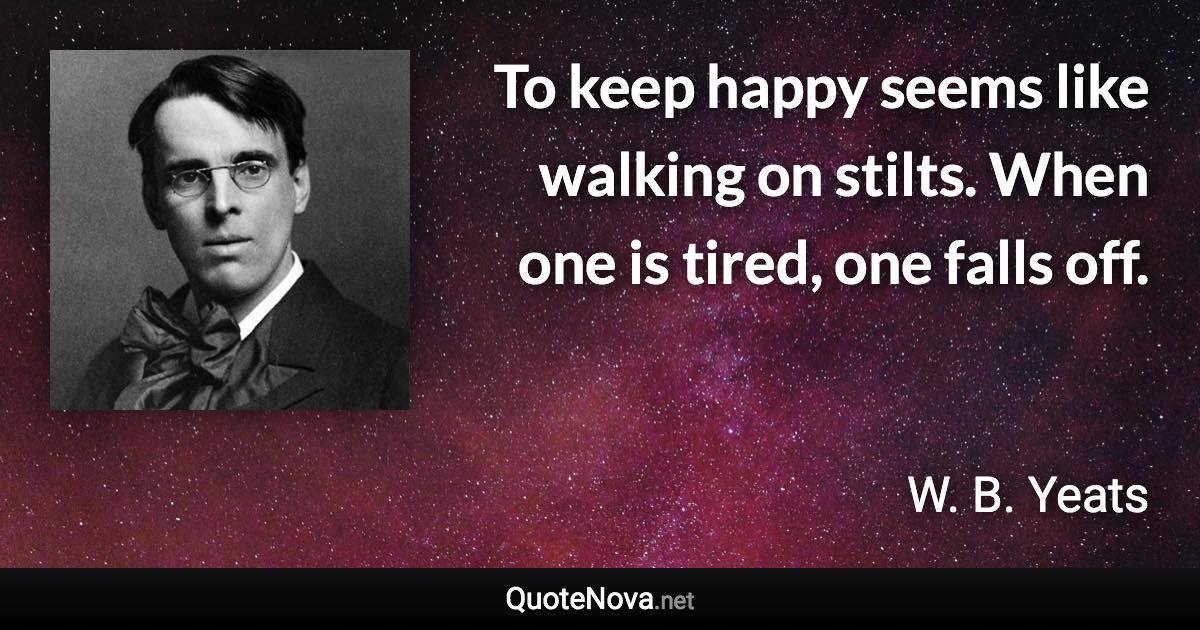 To keep happy seems like walking on stilts. When one is tired, one falls off. - W. B. Yeats quote