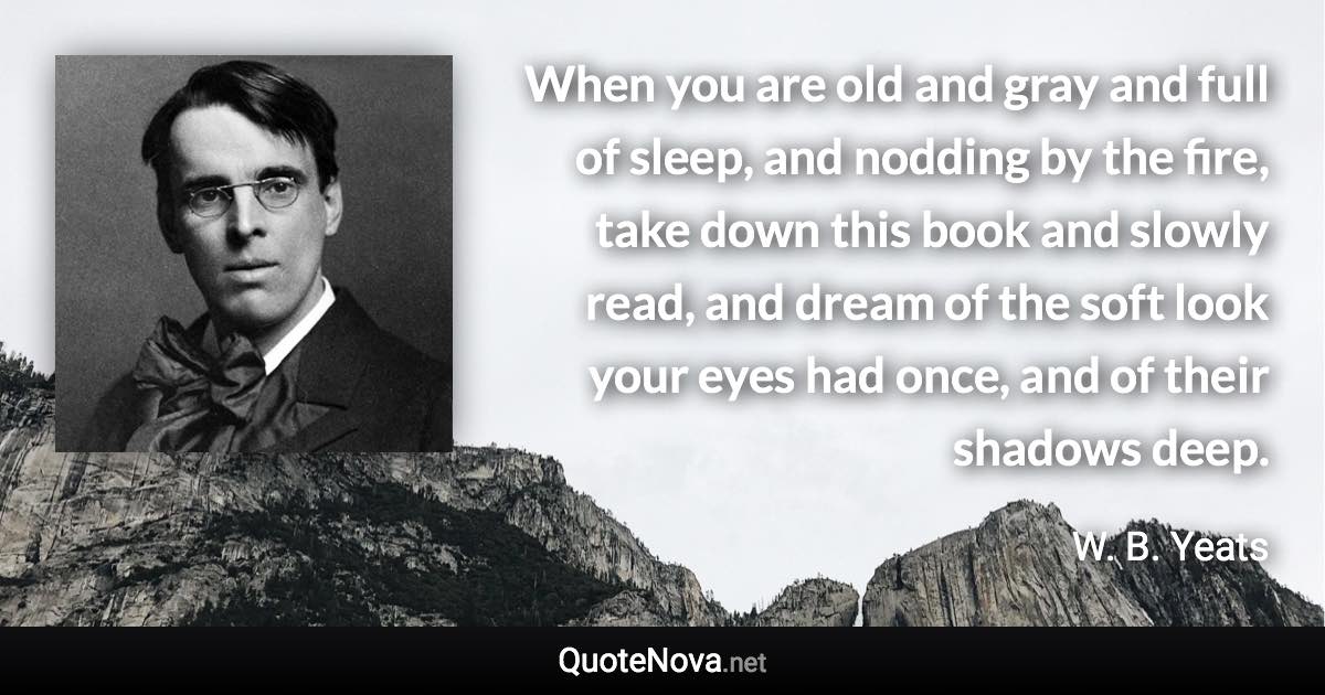 When you are old and gray and full of sleep, and nodding by the fire, take down this book and slowly read, and dream of the soft look your eyes had once, and of their shadows deep. - W. B. Yeats quote