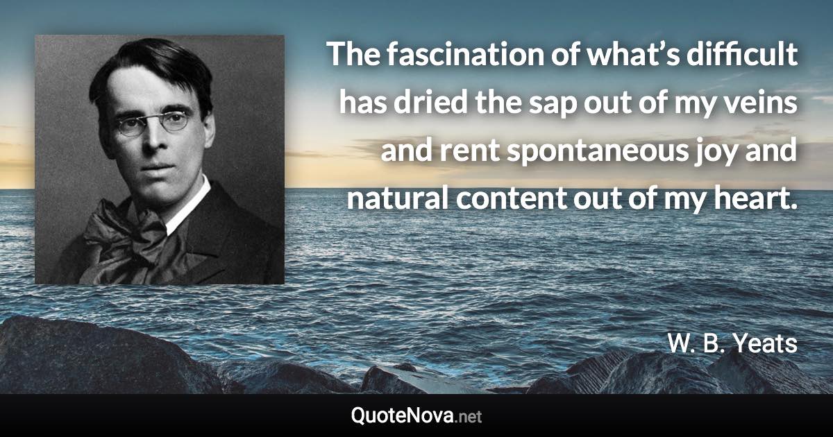 The fascination of what’s difficult has dried the sap out of my veins and rent spontaneous joy and natural content out of my heart. - W. B. Yeats quote