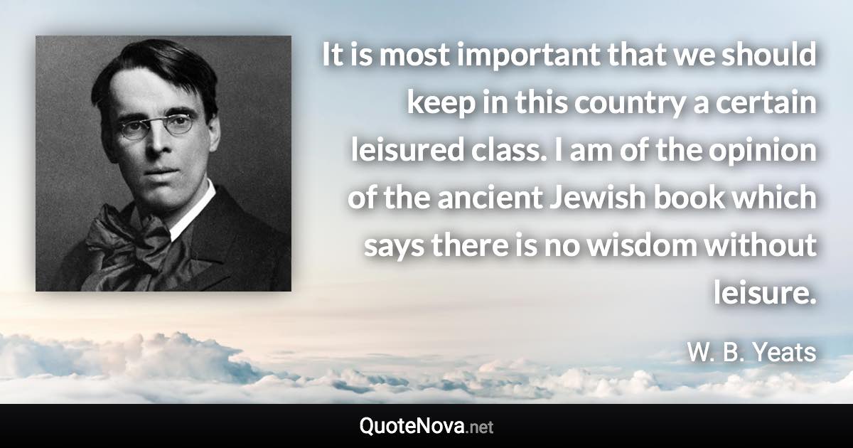 It is most important that we should keep in this country a certain leisured class. I am of the opinion of the ancient Jewish book which says there is no wisdom without leisure. - W. B. Yeats quote