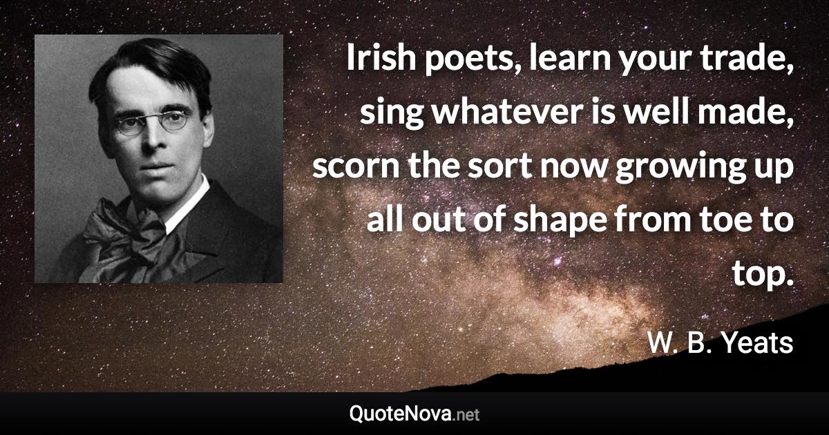 Irish poets, learn your trade, sing whatever is well made, scorn the sort now growing up all out of shape from toe to top. - W. B. Yeats quote