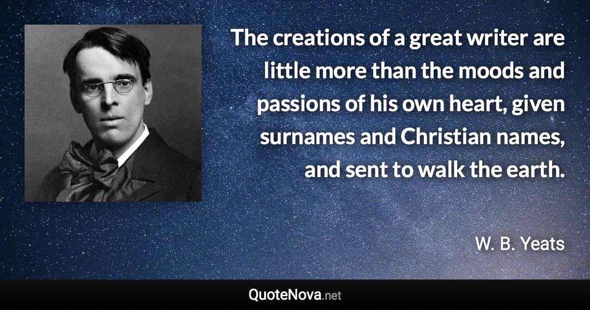 The creations of a great writer are little more than the moods and passions of his own heart, given surnames and Christian names, and sent to walk the earth. - W. B. Yeats quote