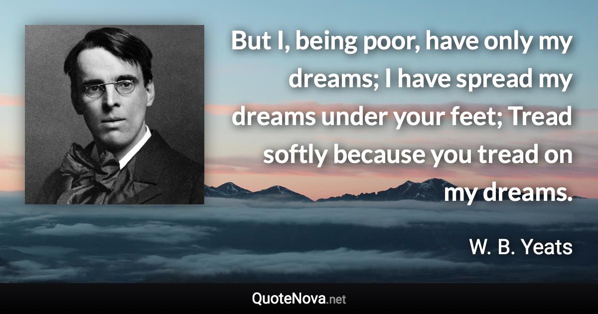 But I, being poor, have only my dreams; I have spread my dreams under your feet; Tread softly because you tread on my dreams. - W. B. Yeats quote