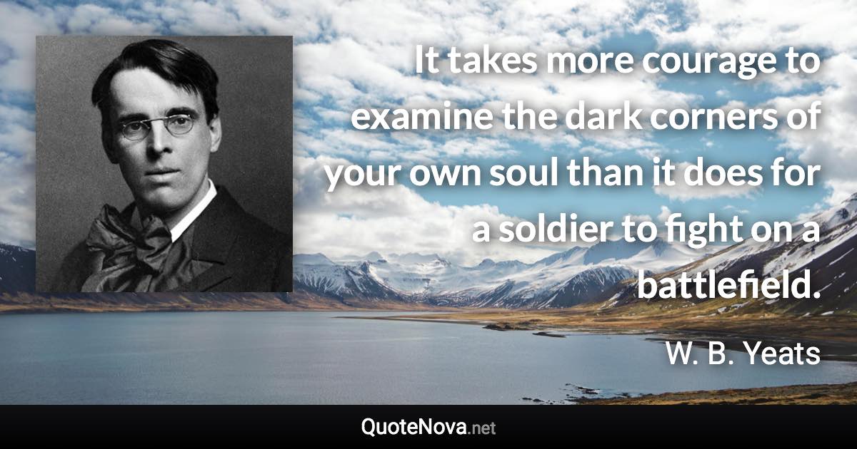 It takes more courage to examine the dark corners of your own soul than it does for a soldier to fight on a battlefield. - W. B. Yeats quote
