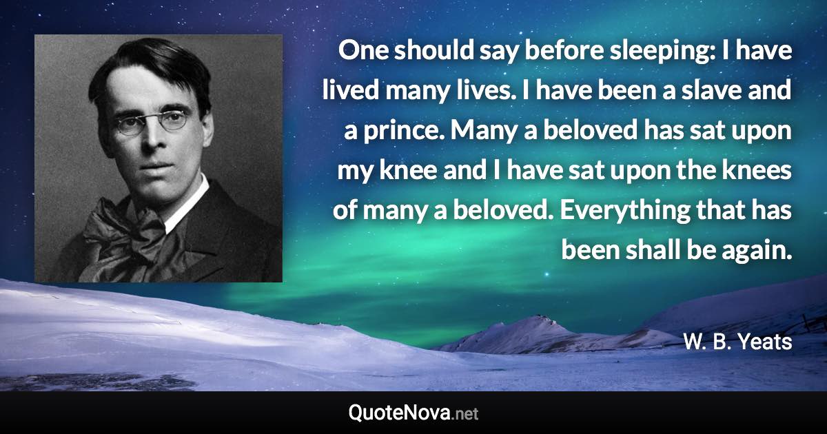 One should say before sleeping: I have lived many lives. I have been a slave and a prince. Many a beloved has sat upon my knee and I have sat upon the knees of many a beloved. Everything that has been shall be again. - W. B. Yeats quote