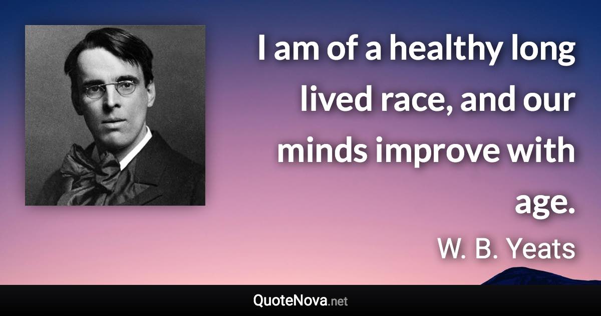 I am of a healthy long lived race, and our minds improve with age. - W. B. Yeats quote