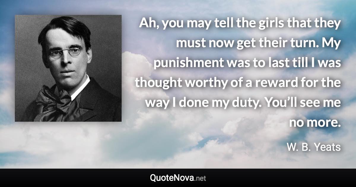 Ah, you may tell the girls that they must now get their turn. My punishment was to last till I was thought worthy of a reward for the way I done my duty. You’ll see me no more. - W. B. Yeats quote