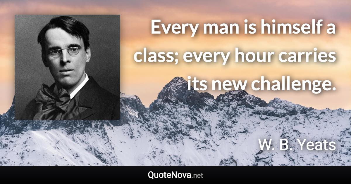 Every man is himself a class; every hour carries its new challenge. - W. B. Yeats quote