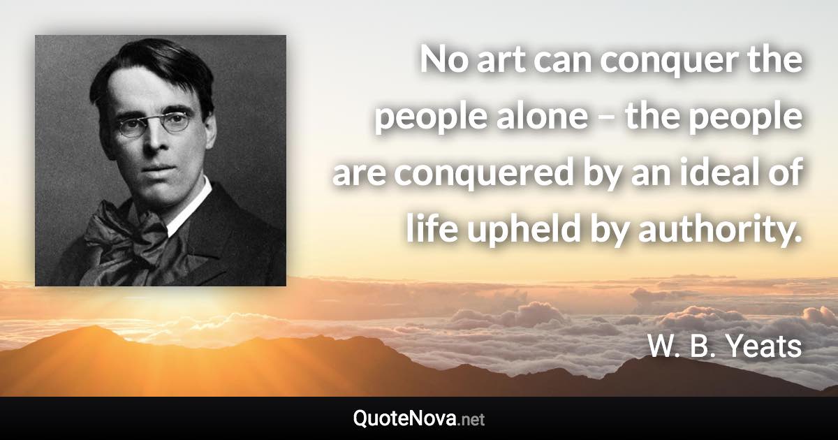 No art can conquer the people alone – the people are conquered by an ideal of life upheld by authority. - W. B. Yeats quote