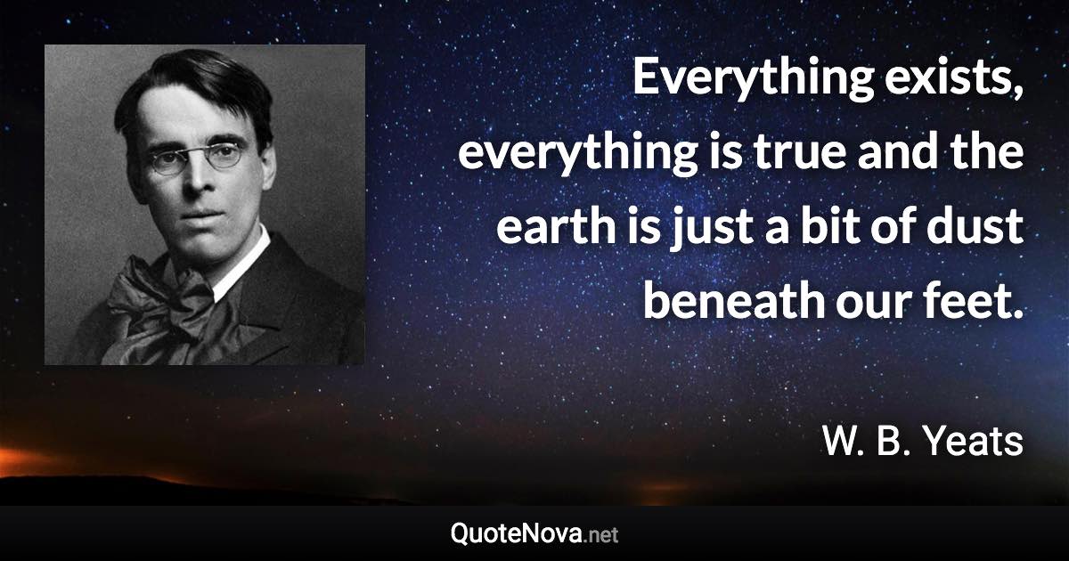 Everything exists, everything is true and the earth is just a bit of dust beneath our feet. - W. B. Yeats quote