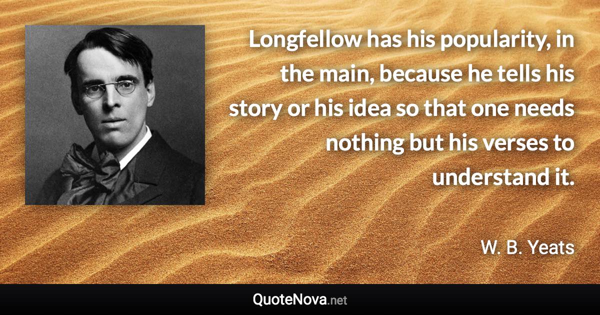 Longfellow has his popularity, in the main, because he tells his story or his idea so that one needs nothing but his verses to understand it. - W. B. Yeats quote