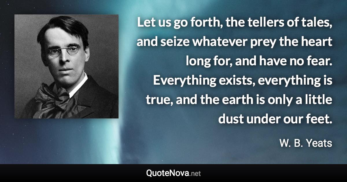 Let us go forth, the tellers of tales, and seize whatever prey the heart long for, and have no fear. Everything exists, everything is true, and the earth is only a little dust under our feet. - W. B. Yeats quote