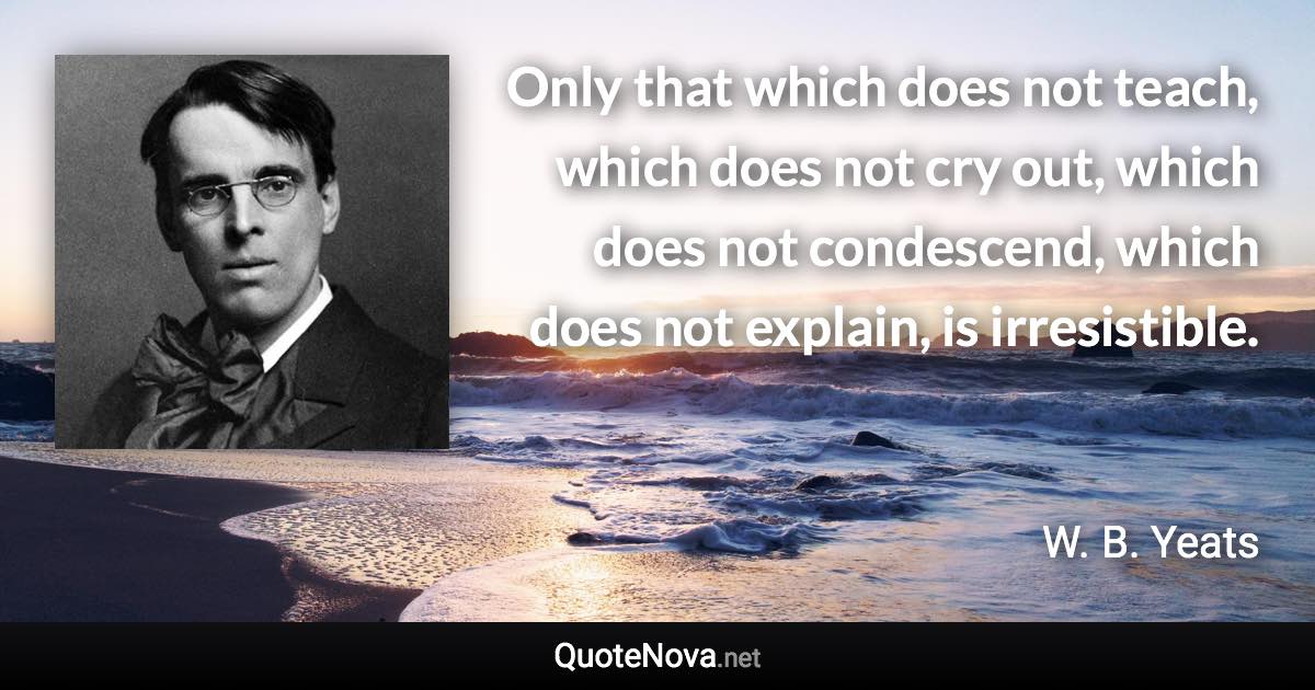 Only that which does not teach, which does not cry out, which does not condescend, which does not explain, is irresistible. - W. B. Yeats quote