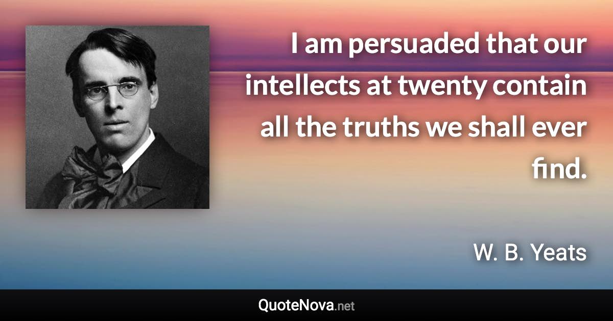 I am persuaded that our intellects at twenty contain all the truths we shall ever find. - W. B. Yeats quote