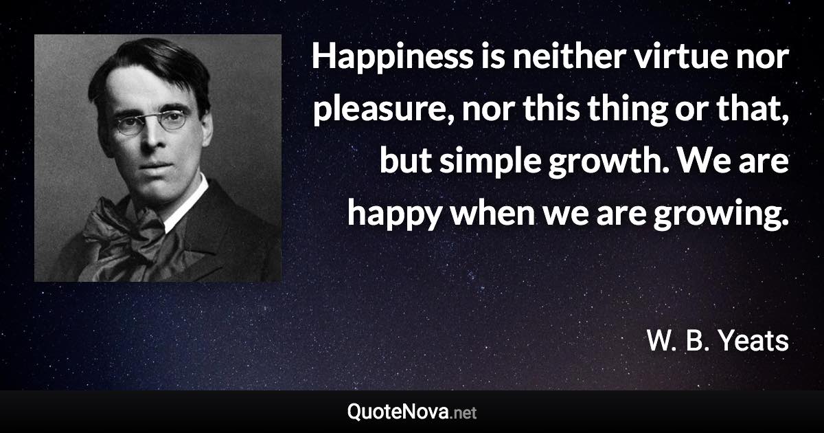 Happiness is neither virtue nor pleasure, nor this thing or that, but simple growth. We are happy when we are growing. - W. B. Yeats quote
