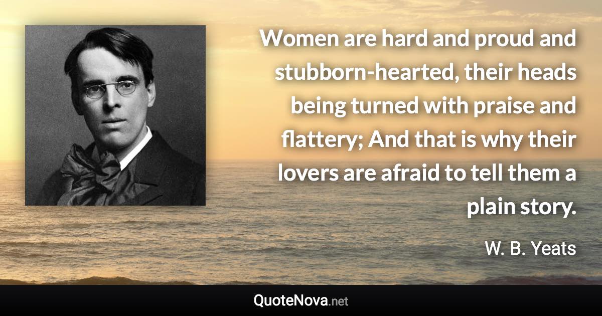 Women are hard and proud and stubborn-hearted, their heads being turned with praise and flattery; And that is why their lovers are afraid to tell them a plain story. - W. B. Yeats quote