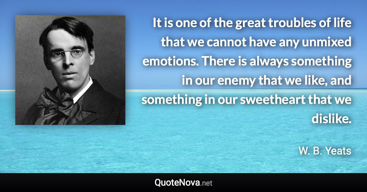 It is one of the great troubles of life that we cannot have any unmixed emotions. There is always something in our enemy that we like, and something in our sweetheart that we dislike. - W. B. Yeats quote