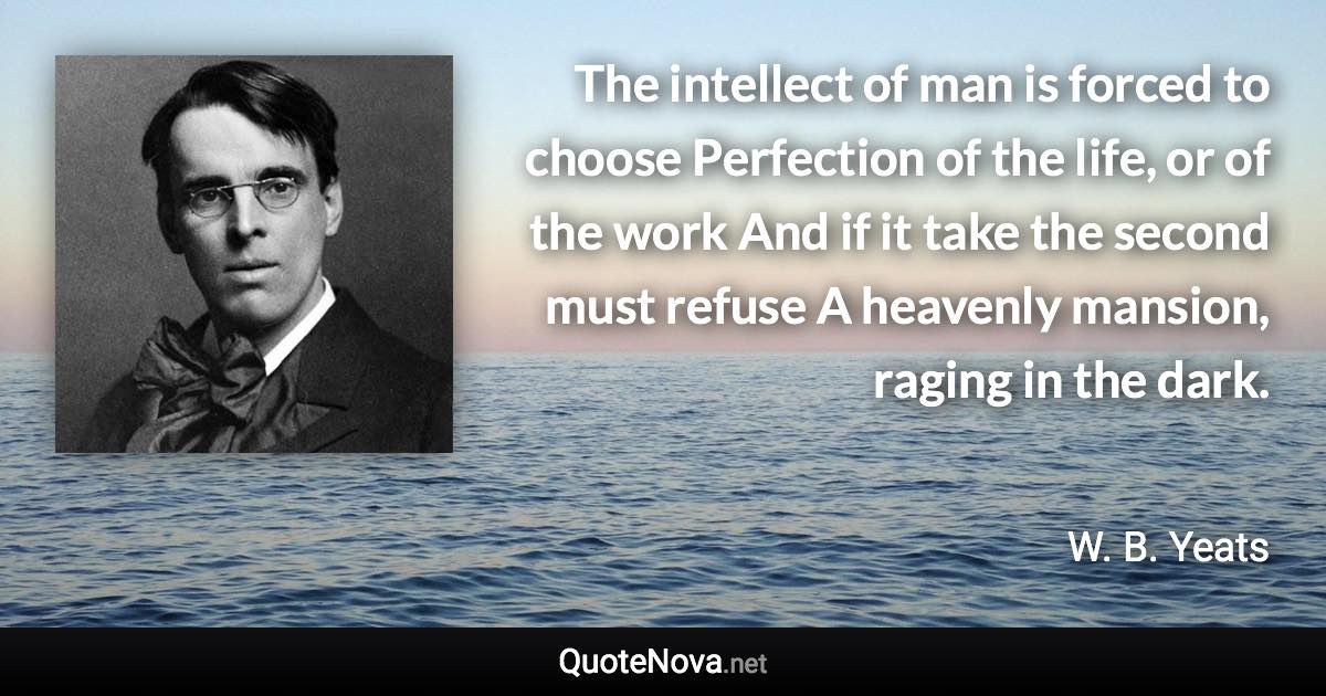 The intellect of man is forced to choose Perfection of the life, or of the work And if it take the second must refuse A heavenly mansion, raging in the dark. - W. B. Yeats quote