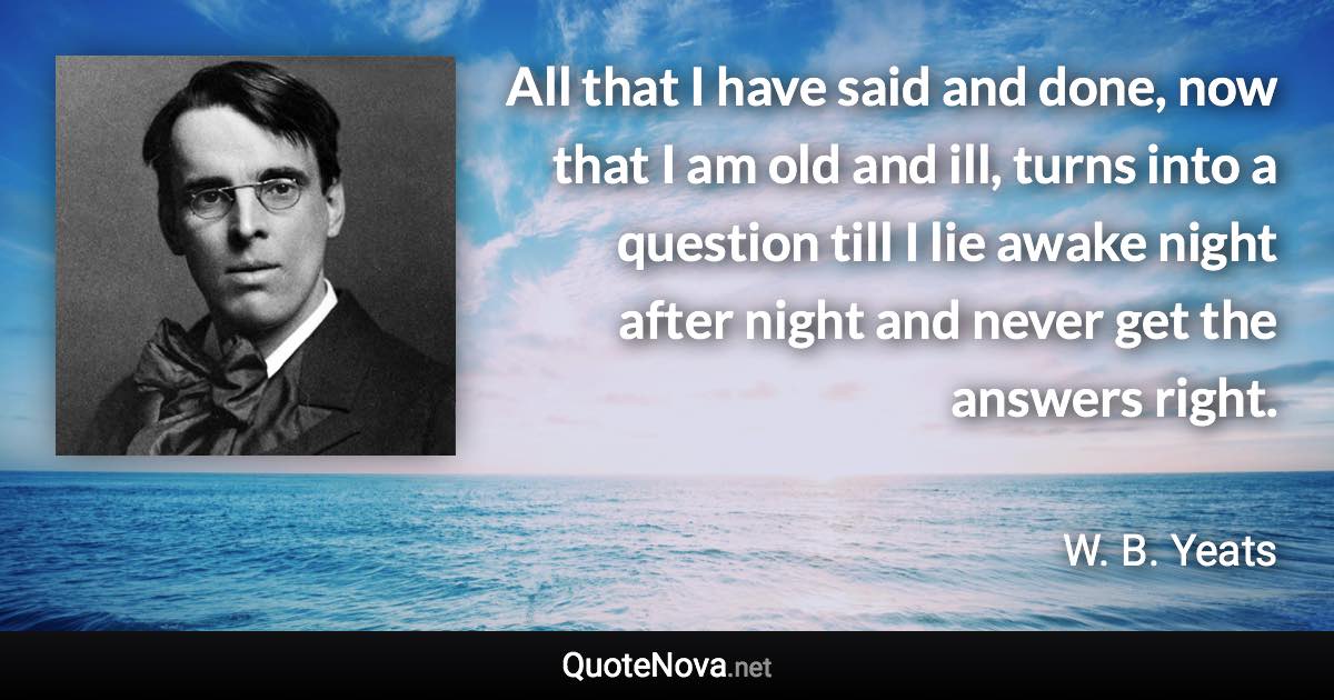 All that I have said and done, now that I am old and ill, turns into a question till I lie awake night after night and never get the answers right. - W. B. Yeats quote