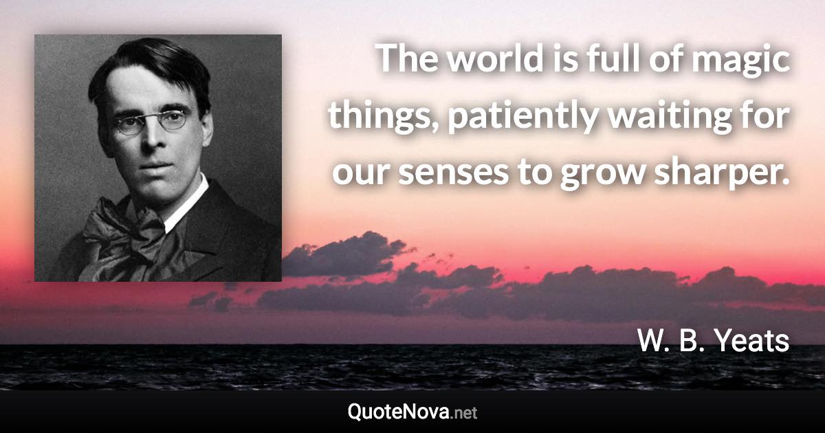 The world is full of magic things, patiently waiting for our senses to grow sharper. - W. B. Yeats quote