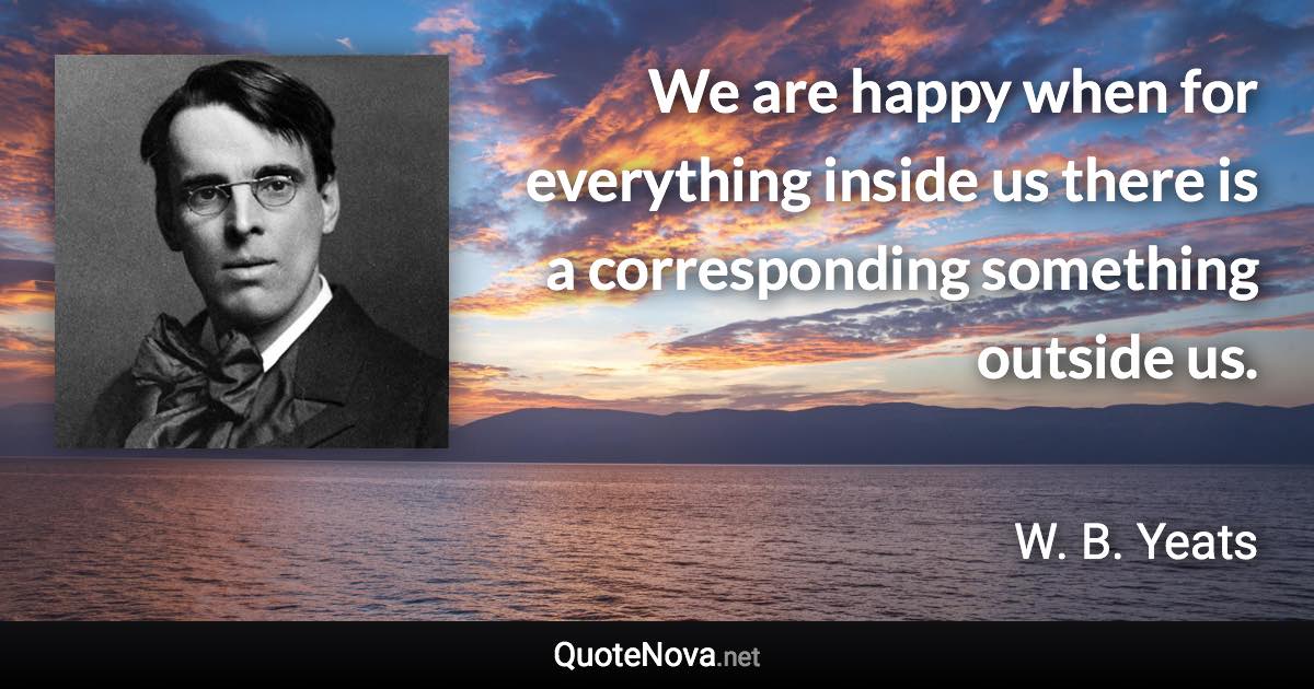 We are happy when for everything inside us there is a corresponding something outside us. - W. B. Yeats quote