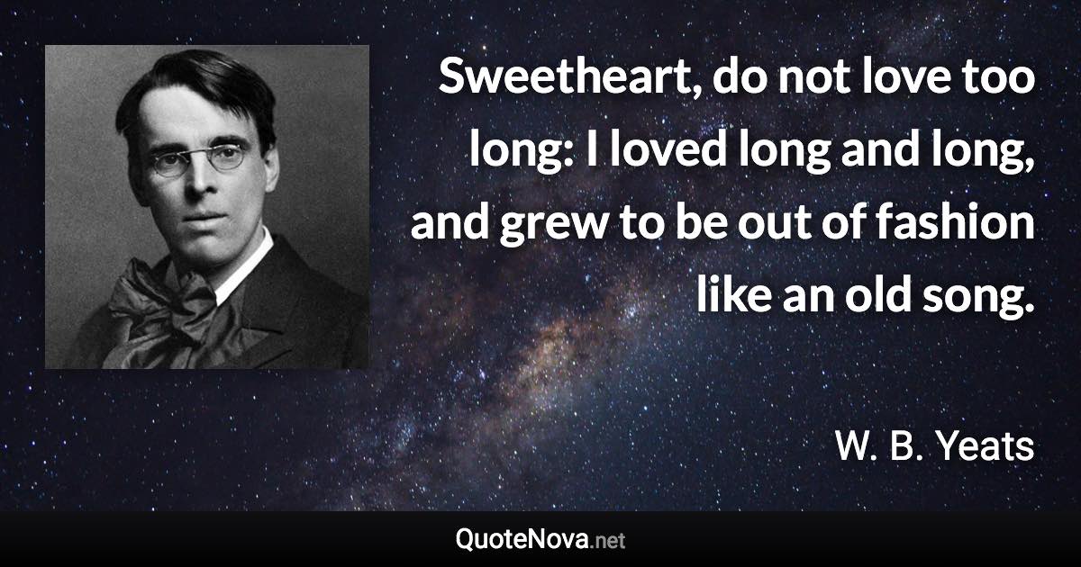 Sweetheart, do not love too long: I loved long and long, and grew to be out of fashion like an old song. - W. B. Yeats quote