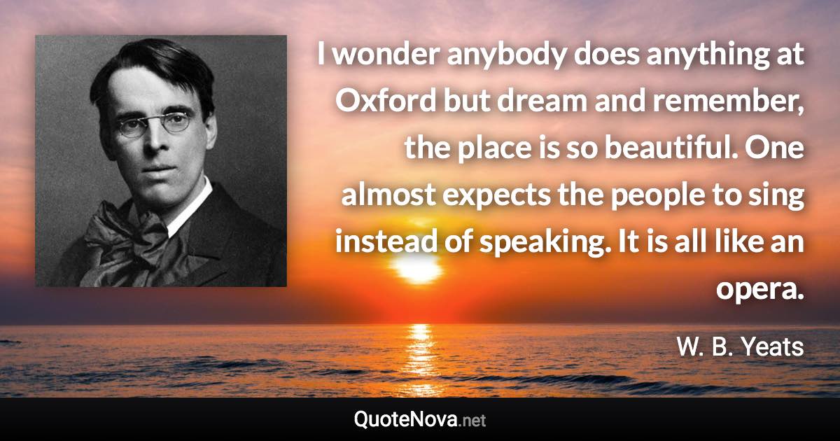 I wonder anybody does anything at Oxford but dream and remember, the place is so beautiful. One almost expects the people to sing instead of speaking. It is all like an opera. - W. B. Yeats quote