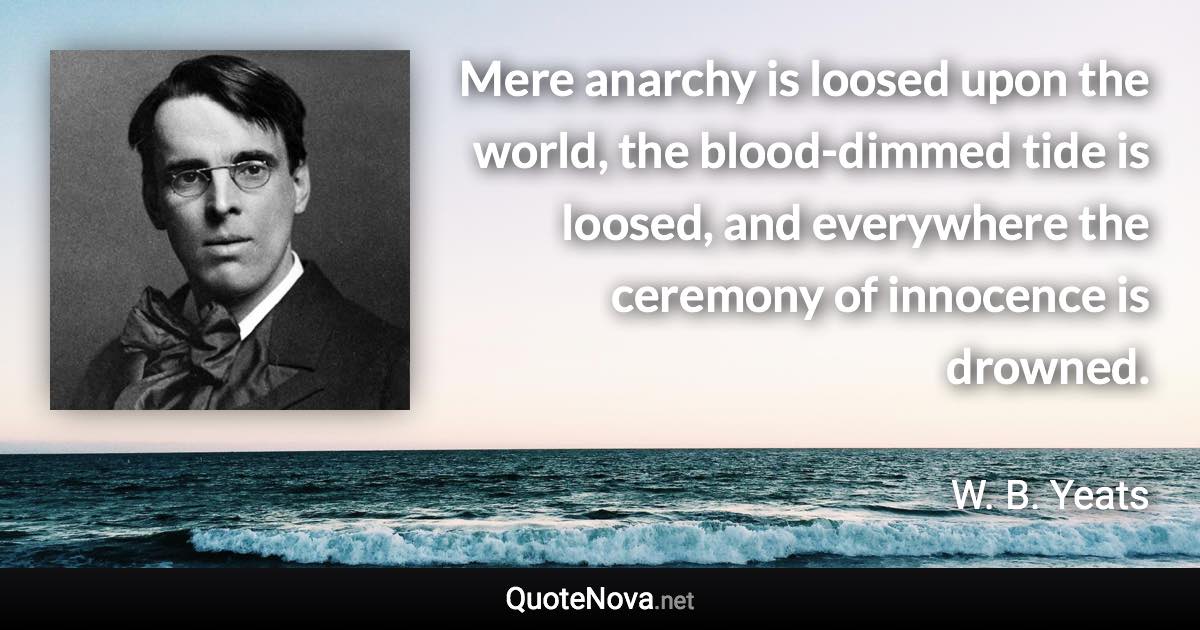 Mere anarchy is loosed upon the world, the blood-dimmed tide is loosed, and everywhere the ceremony of innocence is drowned. - W. B. Yeats quote