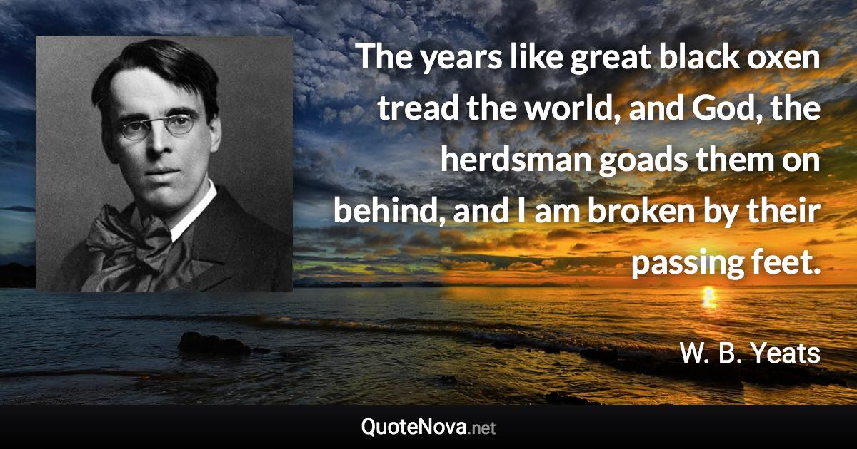 The years like great black oxen tread the world, and God, the herdsman goads them on behind, and I am broken by their passing feet. - W. B. Yeats quote