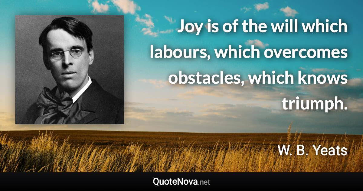 Joy is of the will which labours, which overcomes obstacles, which knows triumph. - W. B. Yeats quote