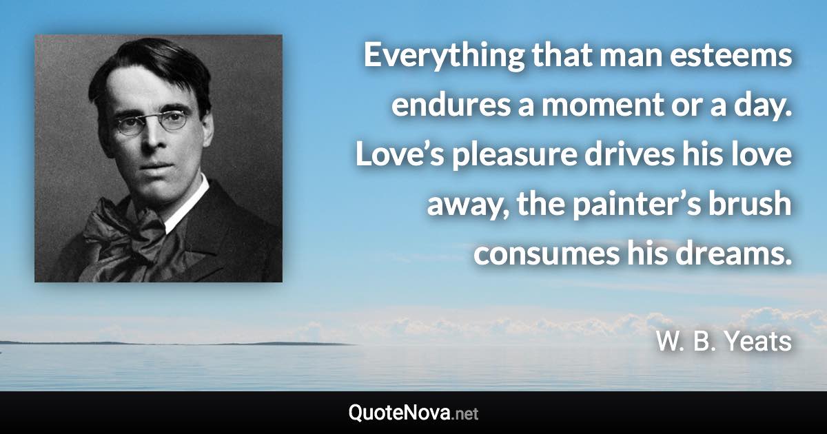 Everything that man esteems endures a moment or a day. Love’s pleasure drives his love away, the painter’s brush consumes his dreams. - W. B. Yeats quote