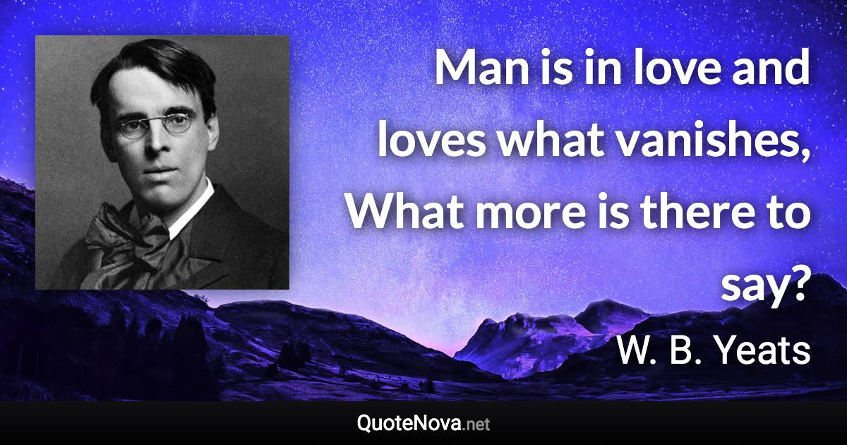 Man is in love and loves what vanishes, What more is there to say? - W. B. Yeats quote