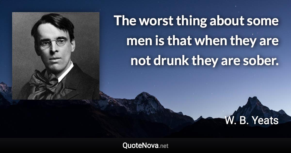 The worst thing about some men is that when they are not drunk they are sober. - W. B. Yeats quote