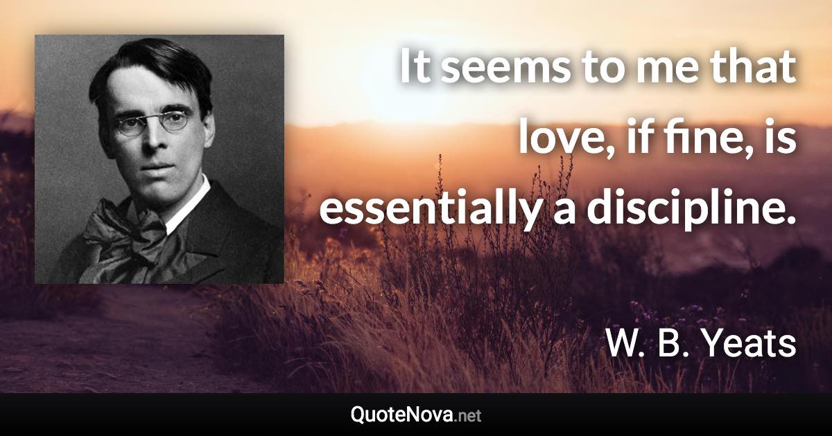 It seems to me that love, if fine, is essentially a discipline. - W. B. Yeats quote