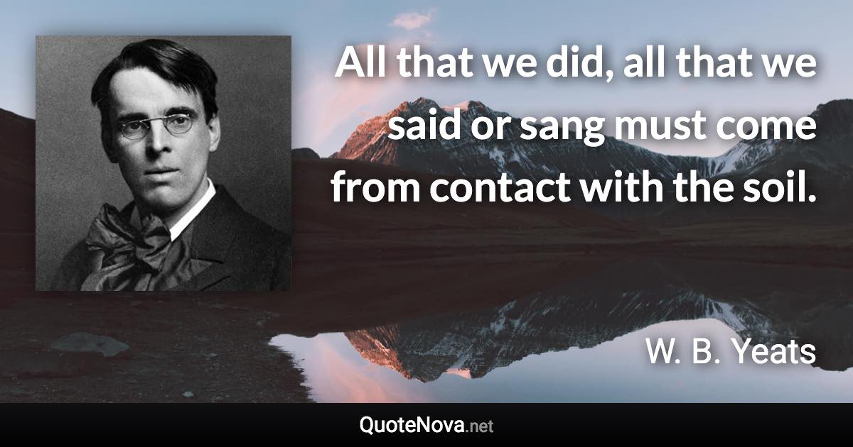 All that we did, all that we said or sang must come from contact with the soil. - W. B. Yeats quote