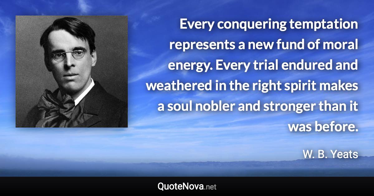 Every conquering temptation represents a new fund of moral energy. Every trial endured and weathered in the right spirit makes a soul nobler and stronger than it was before. - W. B. Yeats quote