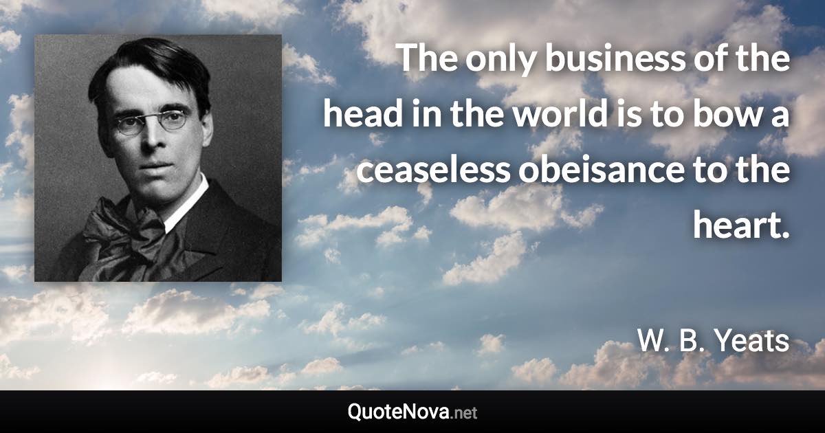 The only business of the head in the world is to bow a ceaseless obeisance to the heart. - W. B. Yeats quote