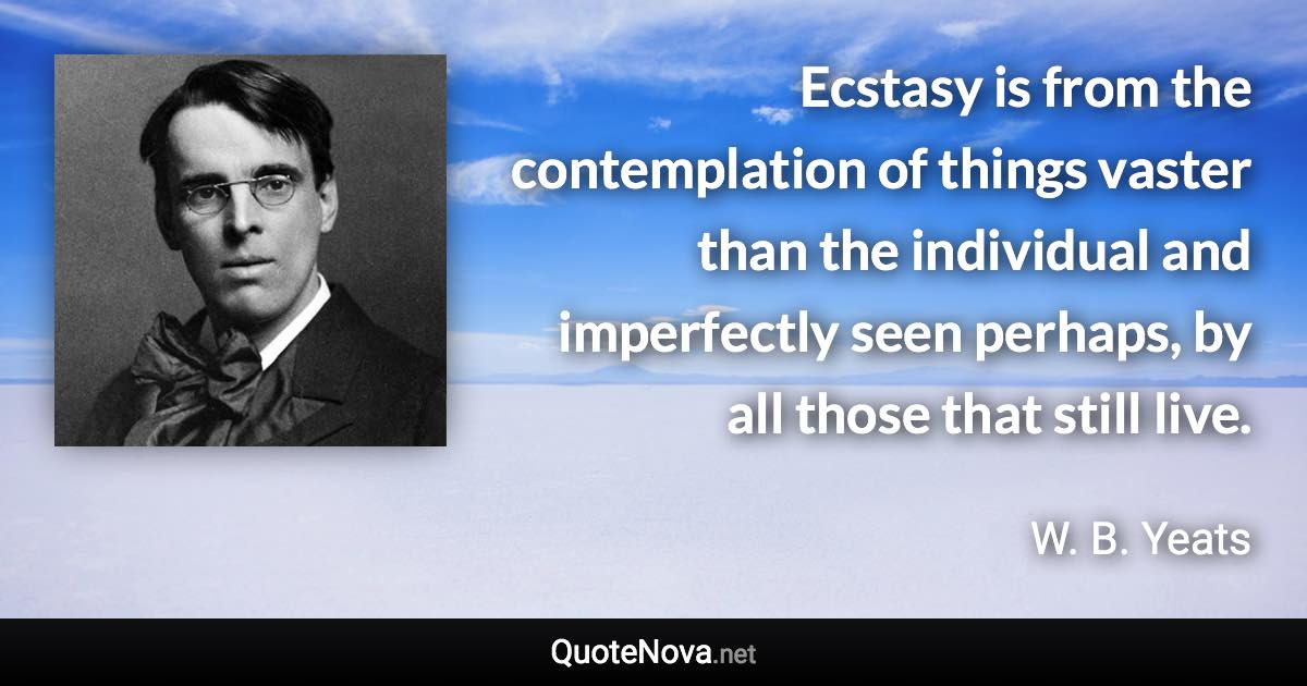 Ecstasy is from the contemplation of things vaster than the individual and imperfectly seen perhaps, by all those that still live. - W. B. Yeats quote