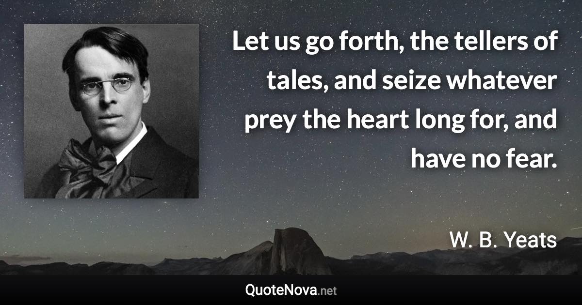 Let us go forth, the tellers of tales, and seize whatever prey the heart long for, and have no fear. - W. B. Yeats quote