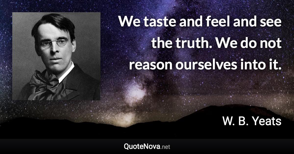 We taste and feel and see the truth. We do not reason ourselves into it. - W. B. Yeats quote