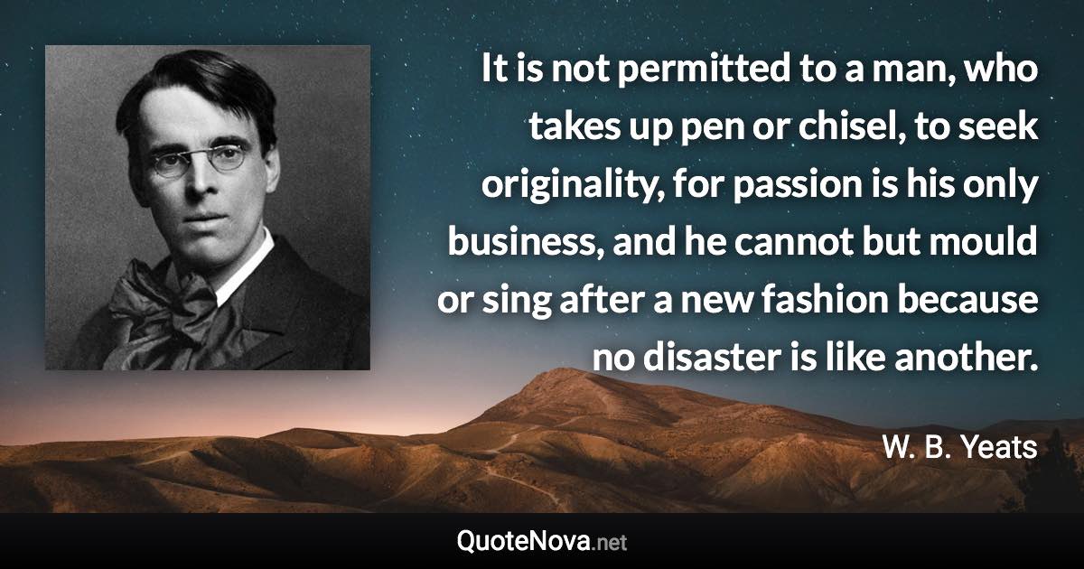 It is not permitted to a man, who takes up pen or chisel, to seek originality, for passion is his only business, and he cannot but mould or sing after a new fashion because no disaster is like another. - W. B. Yeats quote